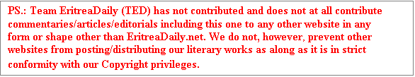 Text Box: PS.: Team EritreaDaily (TED) has not contributed and does not at all contribute commentaries/articles/editorials including this one to any other website in any form or shape other than EritreaDaily.net. We do not, however, prevent other websites from posting/distributing our literary works as along as it is in strict conformity with our Copyright privileges.